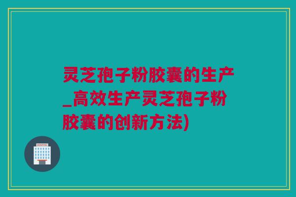 灵芝孢子粉胶囊的生产_高效生产灵芝孢子粉胶囊的创新方法)