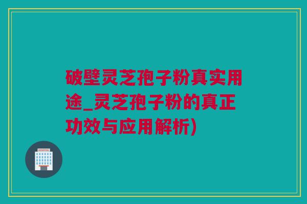 破壁灵芝孢子粉真实用途_灵芝孢子粉的真正功效与应用解析)