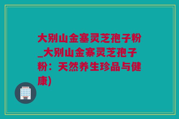 大别山金塞灵芝孢子粉_大别山金寨灵芝孢子粉：天然养生珍品与健康)