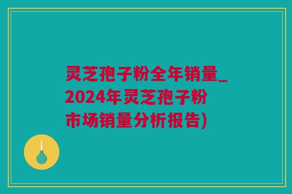 灵芝孢子粉全年销量_2024年灵芝孢子粉市场销量分析报告)