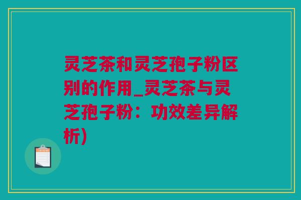 灵芝茶和灵芝孢子粉区别的作用_灵芝茶与灵芝孢子粉：功效差异解析)