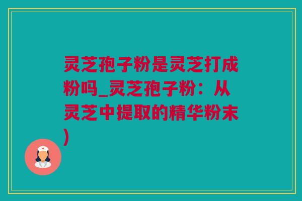 灵芝孢子粉是灵芝打成粉吗_灵芝孢子粉：从灵芝中提取的精华粉末)