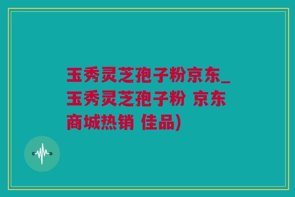 玉秀灵芝孢子粉京东_玉秀灵芝孢子粉 京东商城热销 佳品)