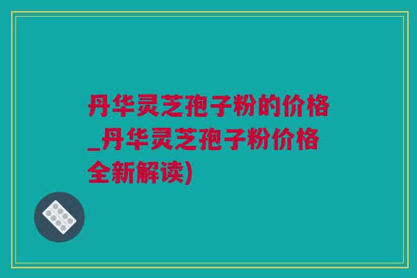 丹华灵芝孢子粉的价格_丹华灵芝孢子粉价格全新解读)