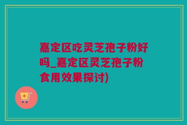 嘉定区吃灵芝孢子粉好吗_嘉定区灵芝孢子粉食用效果探讨)