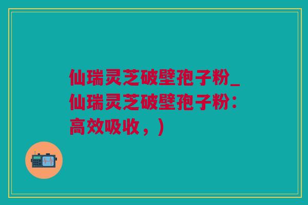 仙瑞灵芝破壁孢子粉_仙瑞灵芝破壁孢子粉：高效吸收，)