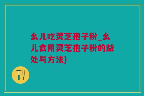 幺儿吃灵芝孢子粉_幺儿食用灵芝孢子粉的益处与方法)
