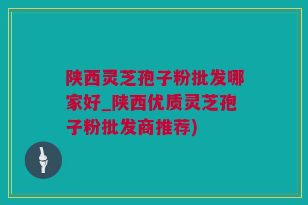 陕西灵芝孢子粉批发哪家好_陕西优质灵芝孢子粉批发商推荐)