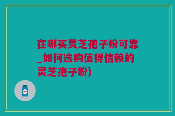 在哪买灵芝孢子粉可靠_如何选购值得信赖的灵芝孢子粉)