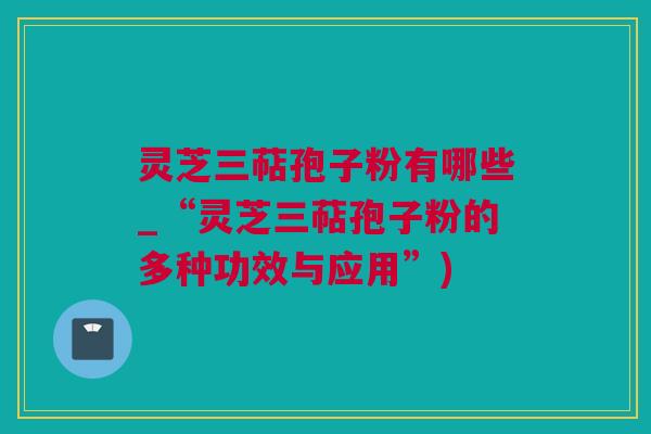 灵芝三萜孢子粉有哪些_“灵芝三萜孢子粉的多种功效与应用”)