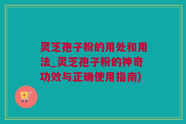 灵芝孢子粉的用处和用法_灵芝孢子粉的神奇功效与正确使用指南)