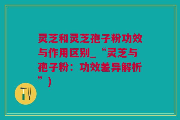 灵芝和灵芝孢子粉功效与作用区别_“灵芝与孢子粉：功效差异解析”)