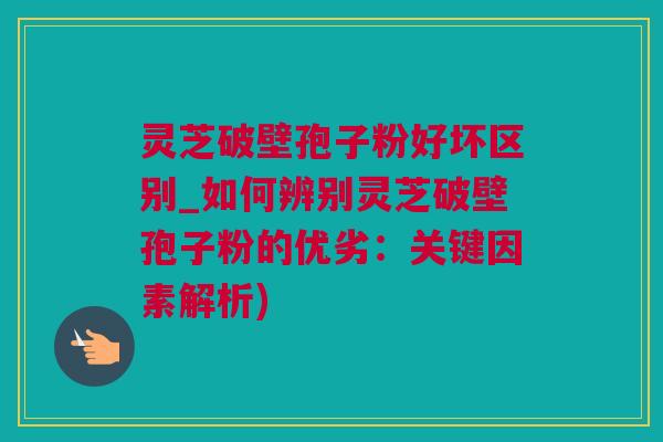灵芝破壁孢子粉好坏区别_如何辨别灵芝破壁孢子粉的优劣：关键因素解析)