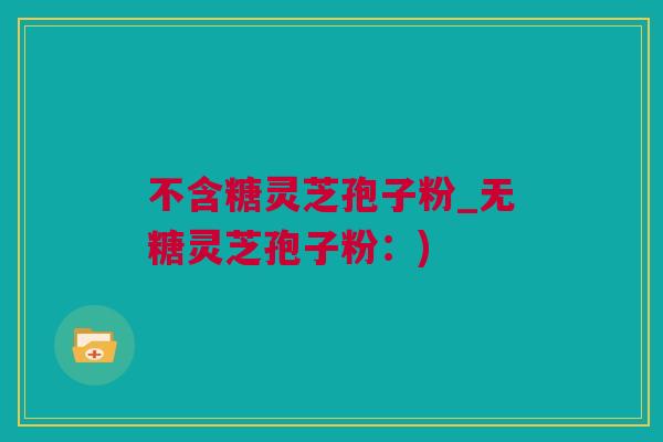 不含糖灵芝孢子粉_无糖灵芝孢子粉：)