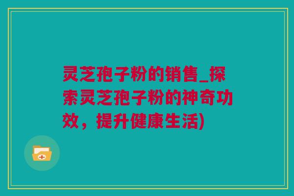灵芝孢子粉的销售_探索灵芝孢子粉的神奇功效，提升健康生活)