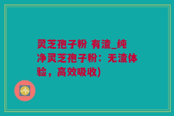 灵芝孢子粉 有渣_纯净灵芝孢子粉：无渣体验，高效吸收)