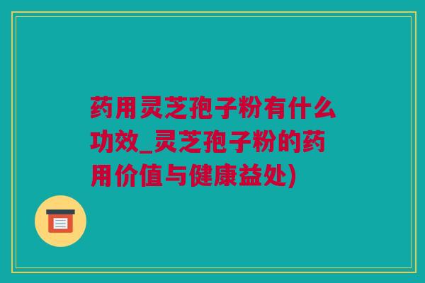 药用灵芝孢子粉有什么功效_灵芝孢子粉的药用价值与健康益处)