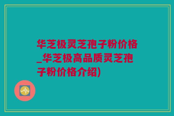 华芝极灵芝孢子粉价格_华芝极高品质灵芝孢子粉价格介绍)