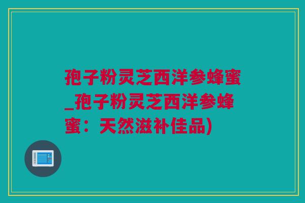 孢子粉灵芝西洋参蜂蜜_孢子粉灵芝西洋参蜂蜜：天然滋补佳品)