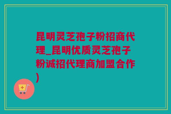 昆明灵芝孢子粉招商代理_昆明优质灵芝孢子粉诚招代理商加盟合作)