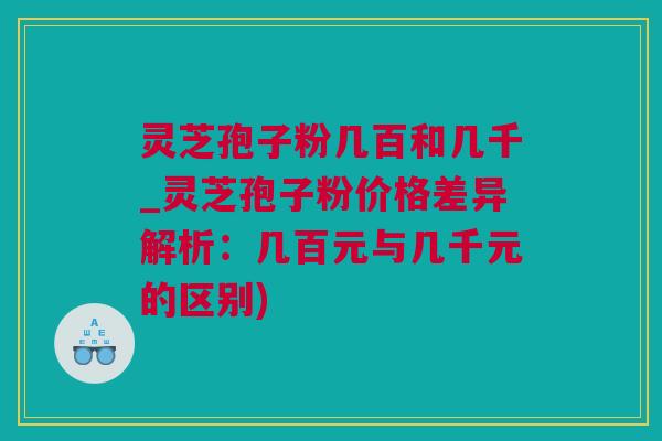 灵芝孢子粉几百和几千_灵芝孢子粉价格差异解析：几百元与几千元的区别)