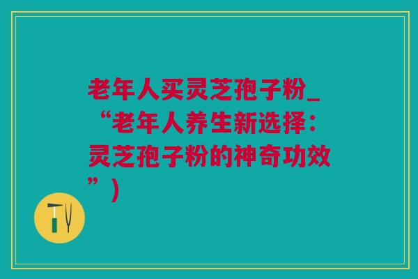 老年人买灵芝孢子粉_“老年人养生新选择：灵芝孢子粉的神奇功效”)