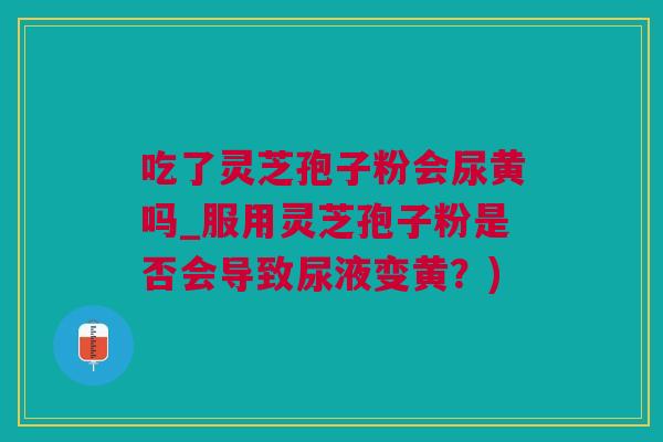 吃了灵芝孢子粉会尿黄吗_服用灵芝孢子粉是否会导致尿液变黄？)