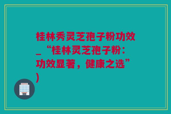 桂林秀灵芝孢子粉功效_“桂林灵芝孢子粉：功效显著，健康之选”)