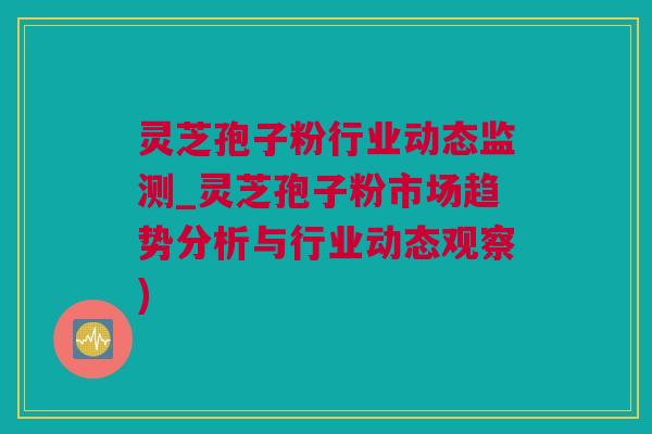 灵芝孢子粉行业动态监测_灵芝孢子粉市场趋势分析与行业动态观察)