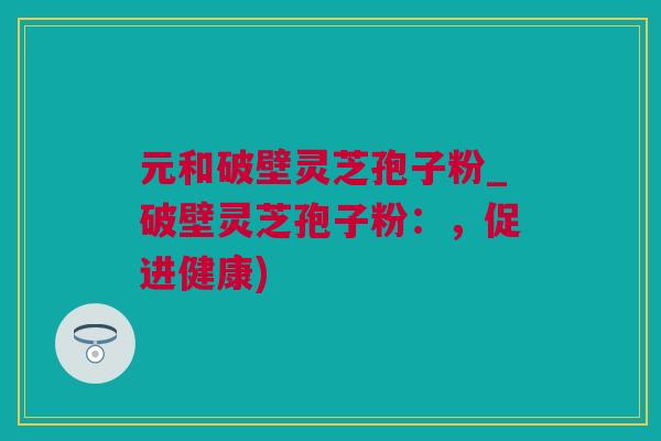 元和破壁灵芝孢子粉_破壁灵芝孢子粉：，促进健康)