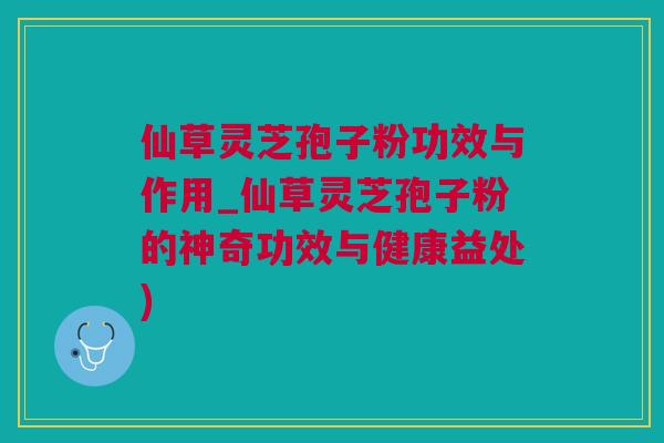 仙草灵芝孢子粉功效与作用_仙草灵芝孢子粉的神奇功效与健康益处)