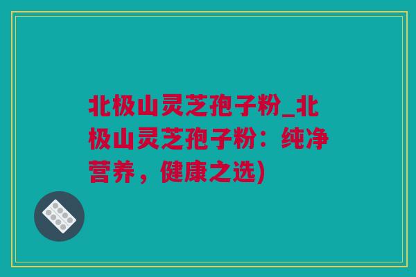北极山灵芝孢子粉_北极山灵芝孢子粉：纯净营养，健康之选)