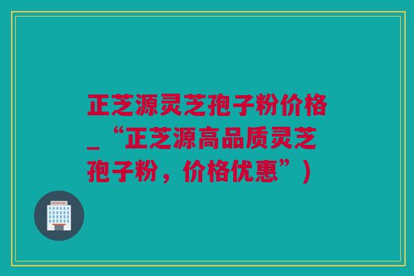 正芝源灵芝孢子粉价格_“正芝源高品质灵芝孢子粉，价格优惠”)