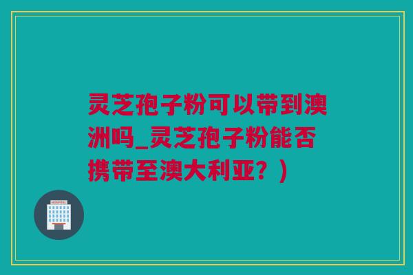 灵芝孢子粉可以带到澳洲吗_灵芝孢子粉能否携带至澳大利亚？)