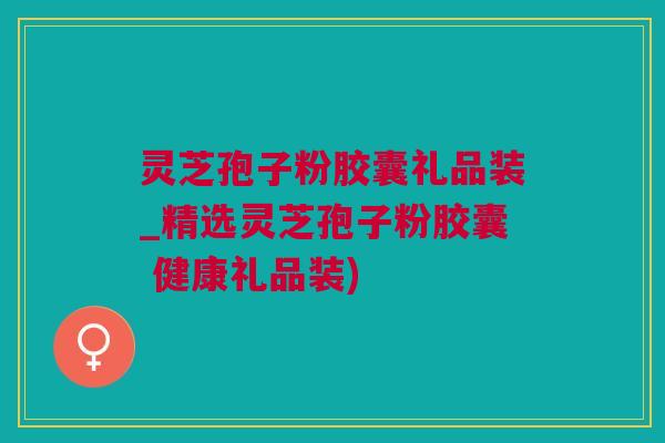 灵芝孢子粉胶囊礼品装_精选灵芝孢子粉胶囊 健康礼品装)