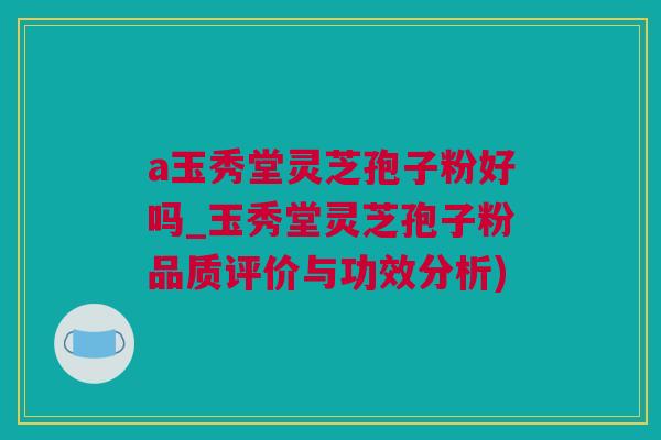 a玉秀堂灵芝孢子粉好吗_玉秀堂灵芝孢子粉品质评价与功效分析)