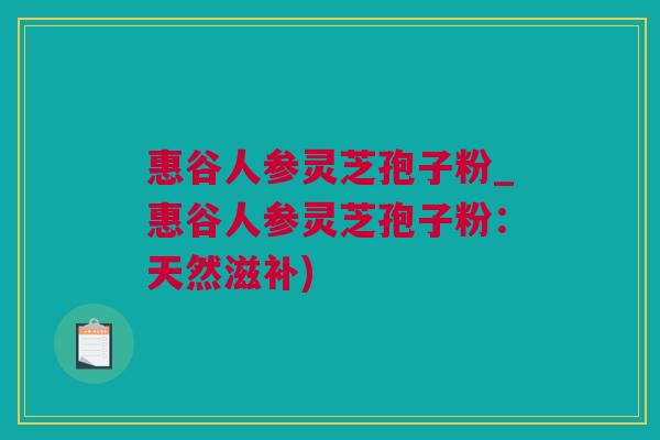 惠谷人参灵芝孢子粉_惠谷人参灵芝孢子粉：天然滋补)