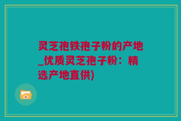灵芝孢铁孢子粉的产地_优质灵芝孢子粉：精选产地直供)