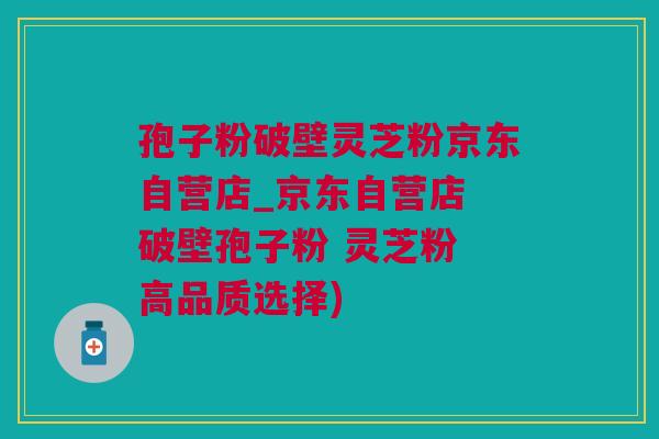 孢子粉破壁灵芝粉京东自营店_京东自营店 破壁孢子粉 灵芝粉 高品质选择)