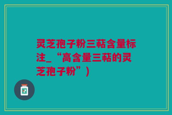 灵芝孢子粉三萜含量标注_“高含量三萜的灵芝孢子粉”)