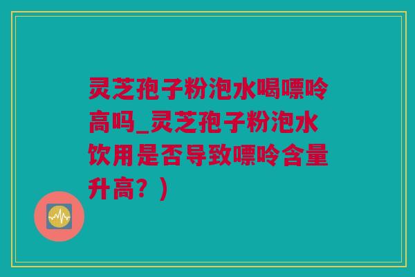 灵芝孢子粉泡水喝嘌呤高吗_灵芝孢子粉泡水饮用是否导致嘌呤含量升高？)