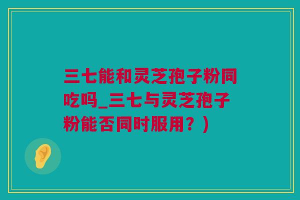 三七能和灵芝孢子粉同吃吗_三七与灵芝孢子粉能否同时服用？)