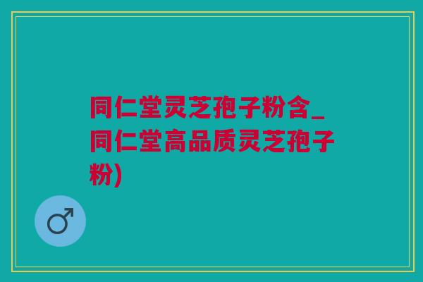 同仁堂灵芝孢子粉含_同仁堂高品质灵芝孢子粉)
