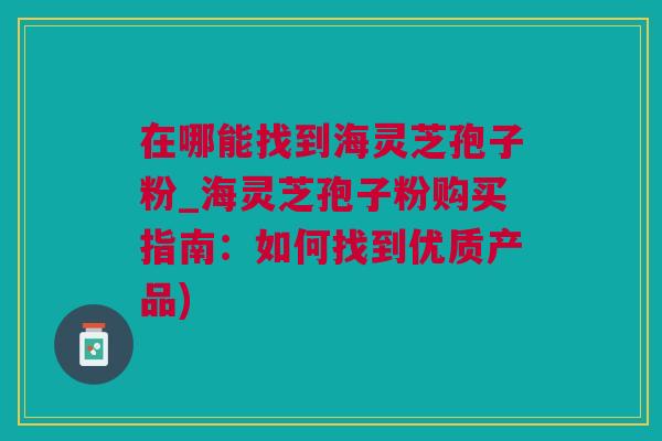 在哪能找到海灵芝孢子粉_海灵芝孢子粉购买指南：如何找到优质产品)