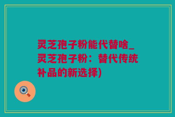 灵芝孢子粉能代替啥_灵芝孢子粉：替代传统补品的新选择)