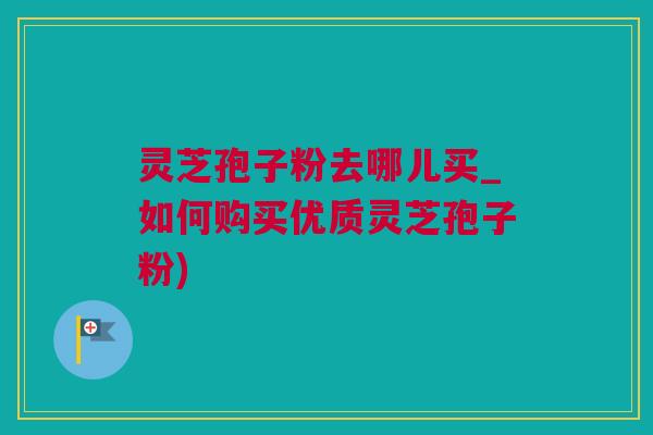 灵芝孢子粉去哪儿买_如何购买优质灵芝孢子粉)