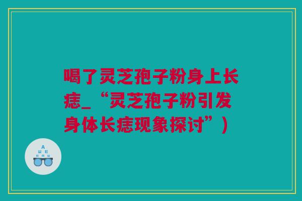 喝了灵芝孢子粉身上长痣_“灵芝孢子粉引发身体长痣现象探讨”)