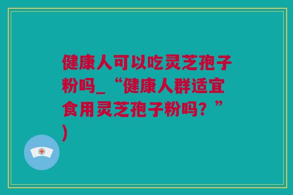 健康人可以吃灵芝孢子粉吗_“健康人群适宜食用灵芝孢子粉吗？”)