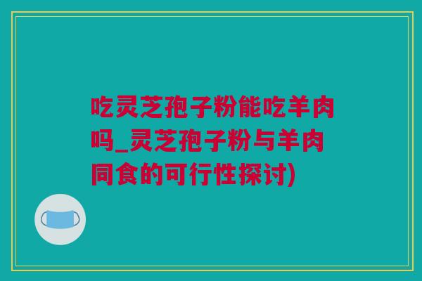 吃灵芝孢子粉能吃羊肉吗_灵芝孢子粉与羊肉同食的可行性探讨)