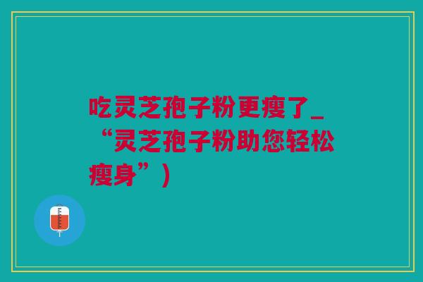 吃灵芝孢子粉更瘦了_“灵芝孢子粉助您轻松瘦身”) 吃灵芝孢子粉更瘦了_“灵芝孢子粉助您轻松瘦身”)